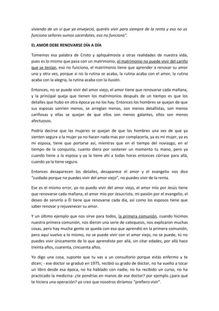 viviendo de un sí que ya envejeció, queréis vivir para siempre de la renta y eso no os
funciona señores sumos sacerdotes, eso no funciona”.

EL AMOR DEBE RENOVARSE DÍA A DÍA

Tomemos esa palabra de Cristo y apliquémosla a otras realidades de nuestra vida,
pues es lo mismo que pasa con un matrimonio, el matrimonio no puede vivir del cariño
que se tenían, eso no funciona, el matrimonio tiene que aprender a renovar su amor
una y otra vez, porque si no la rutina se acaba, la rutina acaba con el amor, la rutina
acaba con la alegría, la rutina acaba con la ilusión.

Entonces, no se puede vivir del amor viejo, el amor tiene que renovarse cada mañana,
y la principal queja que tienen los matrimonios después de un tiempo es que los
detalles que hubo en otra época ya no los hay. Entonces los hombres se quejan de que
sus esposas sonríen menos, se arreglan menos, son menos detallistas, son menos
cariñosas y ellas se quejan de que ellos son menos galantes, ellos son menos
afectuosos.

Podría decirse que las mujeres se quejan de que los hombres una vez de que ya
sienten segura a la mujer ya no hacen nada mas por complacerla, ya es mi mujer, ya es
mi esposa, tiene que portarse así, mientras que en el tiempo del noviazgo, en el
tiempo de la conquista, cuanto diera por sostener un momento tu mano, pero ya
cuando tiene a la esposa y ya la tiene ahí a todas horas entonces córrase para allá,
cuando ya la tiene segura.

Entonces desaparecen los detalles, desaparece el amor y el evangelio nos dice
“cuidado porque no puedes vivir del amor viejo”, no puedes vivir de la renta.

Ese es el mismo error, yo no puedo vivir del amor viejo, el amor mío por Jesús tiene
que renovarse cada mañana, el amor mío por Jesucristo, mi pasión por el evangelio, el
deseo de servirlo a Él tiene que renovarse cada día, así como los esposos tiene que
saber renovar y rejuvenecer su amor.

Y un último ejemplo que nos sirve para todos, la primera comunión, cuando hicimos
nuestra primera comunión, nos dieron una serie de catequesis, nos explicaron muchas
cosas, pero hay mucha gente se queda con eso que aprendió en la primera comunión,
pero aquí vuelvo a lo mismo, no se puede vivir con el amor viejo, no se puede, tú no
puedes vivir únicamente de lo que aprendiste por allá, sin citar edades, por allá hace
treinta años, cuarenta, cincuenta años.

Yo digo una cosa, suponte que tu vas a un consultorio porque estás enfermo y te
dicen; - ese doctor se graduó en 1975, recibió su grado de doctor, no ha vuelto a tocar
un libro desde esa época, no ha hablado con nadie, no ha recibido un curso, no ha
practicado la medicina- ¿te pondrías en manos de ese doctor? por ejemplo ¿para qué
te hiciera una operación? yo creo que nosotros diríamos “prefiero vivir”.
 