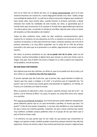 Uno no se mete con un doctor de esos, es un doctor desactualizado, pero es lo que
nosotros hacemos con nuestra fe, a veces llega gente donde uno y dice: “padre, tengo
una cantidad de dudas de fe” ¿y cuál fue la última instrucción religiosa que recibieron?
hace veinte años, hace treinta años, cuando hicieron la primera comunión y desde
entonces han vivido las realidades de este mundo, los retos, la agresividad que el
mundo tiene para arrancarnos la fe, porque el mundo tiene agresividad para decirnos
“no vale la pena creer, no pierdas tu tiempo en esa Misa, deja de estar como un tonto
allí rezando a un Dios de piedra o de madera”.

Todos los días recibimos retos, todos los días recibimos cuestionamientos sobre
nuestra fe y si nosotros no nos educamos en la fe, si nosotros no crecemos en la fe, si
nosotros no tocamos un libro para formarnos mejor, entonces estamos con la fe de la
primera comunión y es muy difícil responder con la salud de un niño de primera
comunión a los retos que se le presentan a un adulto, seguramente no vamos a poder
hacerlo.

Por tanto, la primera enseñanza es esa: no se puede vivir de la renta, cada uno de
nosotros, nuestra Comunidad, la Iglesia tiene que renovar su amor por Cristo y por la
Virgen, hoy aquí. Hoy el Señor nos envía a trabajar en su viña y espera una respuesta,
no de palabra, sino de acciones.

NO DAR NADA POR PERDIDO

Pero dijimos que eran dos refranes, un refrán es: que no se puede vivir de la renta, y el
otro refrán es: que mientras hay vida hay esperanza.

El primer ejemplo que dio Cristo fue: que al primer hijo, aquel hombre le habló así,
“quiero que hoy vayas a trabajar a mi viña” y lo primero que él respondió fue “no
quiero” que es lo mismo que mucha gente está diciendo en Inglaterra, en Irlanda, en
Francia y en Colombia y en todo el mundo.

Mira, te postras en adoración a Dios -no quiero- ¿quieres conocer más de tu fe? - no
quiero- ¿no te interesa la Misa? -no, paso, no quiero, no, estoy feliz como vivo, váyase
a su sacristía-.

Pero ese no es el final de la historia, esa misma persona jamás debemos despacharla,
jamás debemos pensar que es un caso terminado o perdido, el mismo que dice “no
quiero” el día de hoy puede recapacitar, o sea que esta parábola es muy importante,
los que a veces nos creemos grandes, creyentes, los que a veces creemos que somos
muy católicos ¡cuidado! porque podemos estar en el grupo de los que dicen que sí
pero al final no hacen nada.

Y al contrario, los que parece que no son nada, los que parece que únicamente se
niegan y se oponen a todo, también pueden convertirse, porque mientras hay vida hay
esperanza. Incluso me atrevo a decir: hay muchas personas (yo conozco a algunas) que
 
