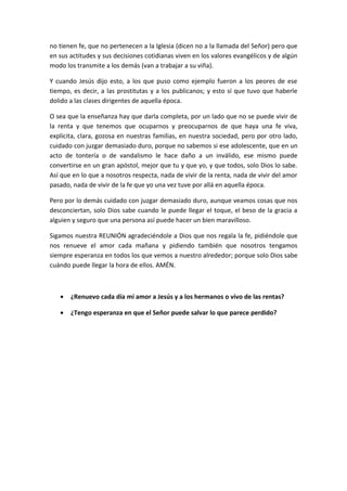 no tienen fe, que no pertenecen a la Iglesia (dicen no a la llamada del Señor) pero que
en sus actitudes y sus decisiones cotidianas viven en los valores evangélicos y de algún
modo los transmite a los demás (van a trabajar a su viña).

Y cuando Jesús dijo esto, a los que puso como ejemplo fueron a los peores de ese
tiempo, es decir, a las prostitutas y a los publicanos; y esto sí que tuvo que haberle
dolido a las clases dirigentes de aquella época.

O sea que la enseñanza hay que darla completa, por un lado que no se puede vivir de
la renta y que tenemos que ocuparnos y preocuparnos de que haya una fe viva,
explicita, clara, gozosa en nuestras familias, en nuestra sociedad, pero por otro lado,
cuidado con juzgar demasiado duro, porque no sabemos si ese adolescente, que en un
acto de tontería o de vandalismo le hace daño a un inválido, ese mismo puede
convertirse en un gran apóstol, mejor que tu y que yo, y que todos, solo Dios lo sabe.
Así que en lo que a nosotros respecta, nada de vivir de la renta, nada de vivir del amor
pasado, nada de vivir de la fe que yo una vez tuve por allá en aquella época.

Pero por lo demás cuidado con juzgar demasiado duro, aunque veamos cosas que nos
desconciertan, solo Dios sabe cuando le puede llegar el toque, el beso de la gracia a
alguien y seguro que una persona así puede hacer un bien maravilloso.

Sigamos nuestra REUNIÓN agradeciéndole a Dios que nos regala la fe, pidiéndole que
nos renueve el amor cada mañana y pidiendo también que nosotros tengamos
siempre esperanza en todos los que vemos a nuestro alrededor; porque solo Dios sabe
cuándo puede llegar la hora de ellos. AMÉN.



   •   ¿Renuevo cada día mi amor a Jesús y a los hermanos o vivo de las rentas?

   •   ¿Tengo esperanza en que el Señor puede salvar lo que parece perdido?
 