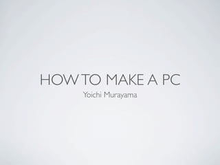 HOW TO MAKE A PC
    Yoichi Murayama
 