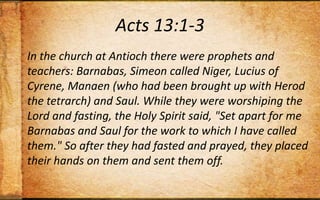 Acts 13:1-3In the church at Antioch there were prophets and teachers: Barnabas, Simeon called Niger, Lucius of Cyrene, Manaen (who had been brought up with Herod the tetrarch) and Saul. While they were worshiping the Lord and fasting, the Holy Spirit said, "Set apart for me Barnabas and Saul for the work to which I have called them." So after they had fasted and prayed, they placed their hands on them and sent them off.