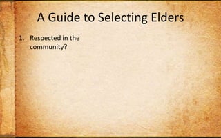 A Guide to Selecting EldersRespected in the community?Committed to his wife?Wisdom in decision-making?Keep his temper in check? Willing to be inconvenienced for others?Capable of teaching Scripture to others?Wise personal habits?Strong sense of stewardship?Track record of discipling? Christian long enough to maintain humility?