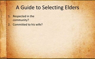 A Guide to Selecting EldersRespected in the community?Committed to his wife?Wisdom in decision-making?Keep his temper in check? Willing to be inconvenienced for others?Capable of teaching Scripture to others?Wise personal habits?Strong sense of stewardship?Track record of discipling? Christian long enough to maintain humility?