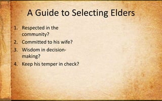 A Guide to Selecting EldersRespected in the community?Committed to his wife?Wisdom in decision-making?Keep his temper in check? Willing to be inconvenienced for others?Capable of teaching Scripture to others?Wise personal habits?Strong sense of stewardship?Track record of discipling? Christian long enough to maintain humility?