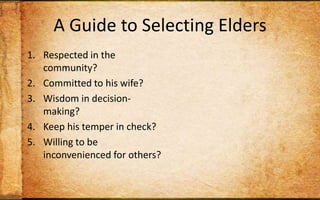 A Guide to Selecting EldersRespected in the community?Committed to his wife?Wisdom in decision-making?Keep his temper in check? Willing to be inconvenienced for others?Capable of teaching Scripture to others?Wise personal habits?Strong sense of stewardship?Track record of discipling? Christian long enough to maintain humility?