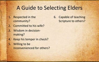 A Guide to Selecting EldersRespected in the community?Committed to his wife?Wisdom in decision-making?Keep his temper in check? Willing to be inconvenienced for others?Capable of teaching Scripture to others?Wise personal habits?Strong sense of stewardship?Track record of discipling? Christian long enough to maintain humility?