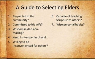 A Guide to Selecting EldersRespected in the community?Committed to his wife?Wisdom in decision-making?Keep his temper in check? Willing to be inconvenienced for others?Capable of teaching Scripture to others?Wise personal habits?Strong sense of stewardship?Track record of discipling? Christian long enough to maintain humility?
