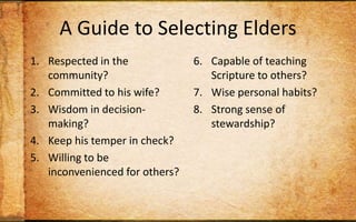 A Guide to Selecting EldersRespected in the community?Committed to his wife?Wisdom in decision-making?Keep his temper in check? Willing to be inconvenienced for others?Capable of teaching Scripture to others?Wise personal habits?Strong sense of stewardship?Track record of discipling? Christian long enough to maintain humility?