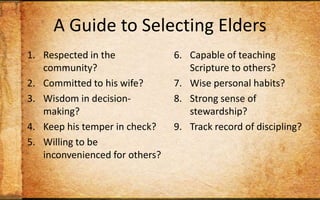 A Guide to Selecting EldersRespected in the community?Committed to his wife?Wisdom in decision-making?Keep his temper in check? Willing to be inconvenienced for others?Capable of teaching Scripture to others?Wise personal habits?Strong sense of stewardship?Track record of discipling? Christian long enough to maintain humility?