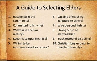 A Guide to Selecting EldersRespected in the community?Committed to his wife?Wisdom in decision-making?Keep his temper in check? Willing to be inconvenienced for others?Capable of teaching Scripture to others?Wise personal habits?Strong sense of stewardship?Track record of discipling? Christian long enough to maintain humility?