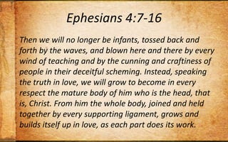 Ephesians 4:7-16Then we will no longer be infants, tossed back and forth by the waves, and blown here and there by every wind of teaching and by the cunning and craftiness of people in their deceitful scheming. Instead, speaking the truth in love, we will grow to become in every respect the mature body of him who is the head, that is, Christ. From him the whole body, joined and held together by every supporting ligament, grows and builds itself up in love, as each part does its work.