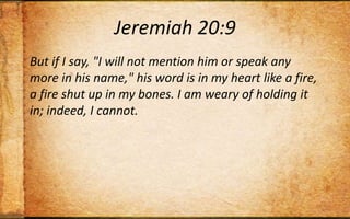 Jeremiah 20:9But if I say, "I will not mention him or speak any more in his name," his word is in my heart like a fire, a fire shut up in my bones. I am weary of holding it in; indeed, I cannot.