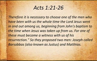 Acts 1:21-26Therefore it is necessary to choose one of the men who have been with us the whole time the Lord Jesus went in and out among us, beginning from John's baptism to the time when Jesus was taken up from us. For one of these must become a witness with us of his resurrection." So they proposed two men: Joseph called Barsabbas (also known as Justus) and Matthias.