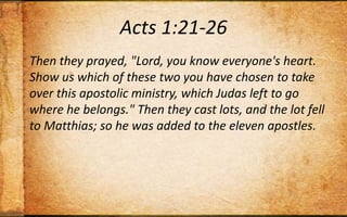 Acts 1:21-26Then they prayed, "Lord, you know everyone's heart. Show us which of these two you have chosen to take over this apostolic ministry, which Judas left to go where he belongs." Then they cast lots, and the lot fell to Matthias; so he was added to the eleven apostles.