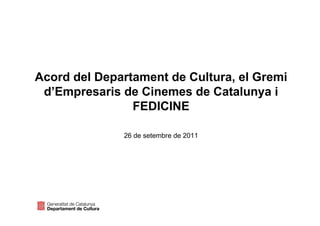 Acord del Departament de Cultura, el Gremi
 d’Empresaris de Cinemes de Catalunya i
                FEDICINE

              26 de setembre de 2011
 