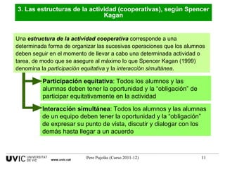 Una  estructura de la actividad cooperativa  corresponde a una determinada forma de organizar las sucesivas operaciones que los alumnos deben seguir en el momento de llevar a cabo una determinada actividad o tarea, de modo que se asegure al máximo lo que Spencer Kagan (1999) denomina la  participación equitativa  y la  interacción simultánea . 3. Las estructuras de la actividad (cooperativas), según Spencer Kagan Interacción simultánea : Todos los alumnos y las alumnas de un equipo deben tener la oportunidad y la “obligación” de expresar su punto de vista, discutir y dialogar con los demás hasta llegar a un acuerdo  Participación equitativa : Todos los alumnos y las alumnas deben tener la oportunidad y la “obligación” de participar equitativamente en la actividad  www.uvic.cat 