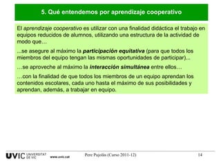 El  aprendizaje cooperativo  es utilizar con una finalidad didáctica el trabajo en equipos reducidos de alumnos, utilizando una estructura de la actividad de modo que…  ...se asegure al máximo la  participación equitativa  (para que todos los miembros del equipo tengan las mismas oportunidades de participar)... … se aproveche al máximo la  interacción simultánea  entre ellos…  … con la finalidad de que todos los miembros de un equipo aprendan los contenidos escolares, cada uno hasta el máximo de sus posibilidades y aprendan, además, a trabajar en equipo. 5. Qué entendemos por aprendizaje cooperativo www.uvic.cat 