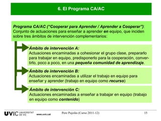 Programa CA/AC (“Cooperar para Aprender / Aprender a Cooperar”) :  Conjunto de actuaciones para enseñar a aprender  en  equipo, que inciden sobre tres ámbitos de intervención complementarios: 6. El Programa CA/AC Ámbito de intervención B: Actuaciones encaminadas a utilizar el trabajo en equipo para enseñar y aprender (trabajo en equipo como  recurso )  www.uvic.cat Ámbito de intervención A: Actuaciones encaminadas a cohesionar el grupo clase, prepararlo para trabajar en equipo, predisponerlo para la cooperación, conver-tirlo, poco a poco, en una  pequeña comunidad de aprendizaje . Ámbito de intervención C: Actuaciones encaminadas a enseñar a trabajar en equipo (trabajo en equipo como  contenido ) 