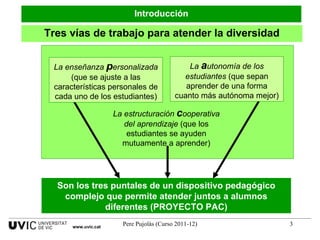 Tres vías de trabajo para atender la diversidad La enseñanza  p ersonalizada  (que se ajuste a las características personales de cada uno de los estudiantes) La  a utonomía de los estudiantes  (que sepan aprender de una forma cuanto más autónoma mejor) Introducción www.uvic.cat La estructuración  c ooperativa del aprendizaje  (que los estudiantes se ayuden mutuamente a aprender) Son los tres puntales de un dispositivo pedagógico complejo que permite atender juntos a alumnos diferentes (PROYECTO PAC) 