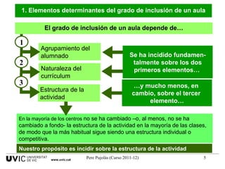 1. Elementos determinantes del grado de inclusión de un aula El grado de inclusión de un aula depende de… Nuestro propósito es incidir sobre la estructura de la actividad En la mayoría de los centros  no se ha cambiado –o, al menos, no se ha cambiado a fondo- la estructura de la actividad en la mayoría de las clases, de modo que la más habitual sigue siendo una estructura individual o competitiva.  Agrupamiento del alumnado 1 Naturaleza del currículum 2 Estructura de la actividad 3 Se ha incidido fundamen- talmente sobre los dos primeros elementos…  … y mucho menos, en  cambio, sobre el tercer  elemento… www.uvic.cat 