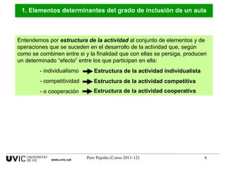 Entendemos por  estructura de la actividad  al conjunto de elementos y de operaciones que se suceden en el desarrollo de la actividad que, según como se combinen entre si y la finalidad que con ellas se persiga, producen un determinado “efecto” entre los que participan en ella:  - individualismo - competitividad  - o cooperación 1. Elementos determinantes del grado de inclusión de un aula www.uvic.cat Estructura de la actividad individualista Estructura de la actividad competitiva Estructura de la actividad cooperativa 