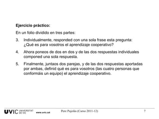 Ejercicio práctico: En un folio dividido en tres partes: Individualmente, responded con una sola frase esta pregunta: ¿Qué es para vosotros el aprendizaje cooperativo? Ahora poneos de dos en dos y de las dos respuestas individuales componed una sola respuesta. Finalmente, juntaos dos parejas, y de las dos respuestas aportadas por ambas, definid qué es para vosotros (las cuatro personas que conformáis un equipo) el aprendizaje cooperativo. www.uvic.cat 