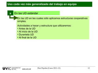 Uso cada vez más generalizado del trabajo en equipo www.uvic.cat En las UD en les cuales sólo aplicamos estructuras cooperativas simples. Actividades a hacer y estructura que utilizaremos: Antes de la UD Al inicio de la UD  Durantela UD Al final de la UD En las UD estándar a 