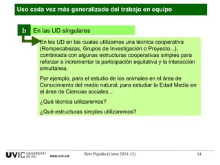 Uso cada vez más generalizado del trabajo en equipo www.uvic.cat En les UD en las cuales utilizamos una técnica cooperativa (Rompecabezas, Grupos de Investigación o Proyecto...), combinada con algunas estructuras cooperativas simples para reforzar e incrementar la participación equitativa y la interacción simultánea.  Por ejemplo, para el estudio de los animales en el área de Conocimiento del medio natural; para estudiar la Edad Media en el área de Ciencias sociales... ¿Qué técnica utilizaremos? ¿Qué estructuras simples utilizaremos? En las UD singulares b 
