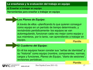 Herramientas para enseñar a trabajar en equipo Plantilla Plantilla La enseñanza y la evaluación del trabajo en equipo a) Enseñar a trabajar en equipo www.uvic.cat Los  Planes de Equipo : A través de ellos –planificando lo que quieren conseguir como equipo en un período de tiempo determinado, y revisándolo periódicamente- los equipos se van autorregulando, funcionan cada vez mejor como equipo y sus miembros, por lo tanto, van aprendiendo a trabajar en equipo. El  Cuaderno del Equipo : En él los equipos hacen constar sus “señas de identidad” y su “historial” como equipo (nombre, componentes, normas, cargos y funciones,  Planes de Equipo , “diario de sesiones”, revisiones periódicas… 