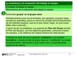 Dimensiones de la evaluación del trabajo en equipo Periódicamente (una vez al trimestre, por ejemplo), el grupo clase, reunido en asamblea, pone en común la revisión del funcionamiento de los distintos equipos: qué es lo que hacen mejor, en qué cosas fallan más a menudo… A partir de ahí se establece una especie de  Plan del Grupo  (similar al Plan del Equipo), con los objetivos generales, comunes a todos los equipos, y los objetivos de mejora propios de cada equipo. También se trata de una evaluación  cualitativa  y de carácter  formativo : a través de ella el grupo clase va “modelando” su propio funcionamiento, reforzando lo que hacen bien y proponiéndose objetivos de mejora. La enseñanza y la evaluación del trabajo en equipo b) Evaluar el trabajo en equipo www.uvic.cat Dimensión  grupal :  en el grupo clase 2 