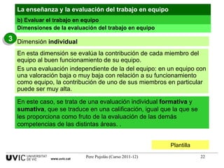 Plantilla Dimensiones de la evaluación del trabajo en equipo La enseñanza y la evaluación del trabajo en equipo En este caso, se trata de una evaluación individual  formativa  y  sumativa , que se traduce en una calificación, igual que la que se les proporciona como fruto de la evaluación de las demás competencias de las distintas áreas. . En esta dimensión se evalúa la contribución de cada miembro del equipo al buen funcionamiento de su equipo. Es una evaluación independiente de la del equipo: en un equipo con una valoración baja o muy baja con relación a su funcionamiento como equipo, la contribución de uno de sus miembros en particular puede ser muy alta. b) Evaluar el trabajo en equipo www.uvic.cat Dimensión  individual 3 