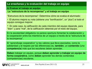 La “estructura de la recompensa” y el trabajo en equipo La enseñanza y la evaluación del trabajo en equipo “ Estructura de la recompensa”: Determina cómo se evalúa el alumnado: El alumno mejora su nota (obtiene una “bonificación”, un “plus”) si todo el equipo consigue mejorar.  En este caso, la calificación de cada miembro del equipo depende, para “bien” y para “mal”, de la calificación obtenida por el resto del equipo. En la escolaridad obligatoria no parece oportuno fomentar la colaboración y la cooperación entre los miembros de un equipo a través de la “estructura de la recompensa”. El “aprendizaje cooperativo” (y los valores que lleva asociados, como la solidaridad y el respeto por las diferencias) es,  también , un  contenido  (una  competencia ) más que los escolares deben aprender. Deben  trabajar en equipo, porque  deben   aprender a trabajar en equipo de forma cooperativa , como  deben  aprender los demás contenidos (competencias) escolares. b) Evaluar el trabajo en equipo www.uvic.cat 