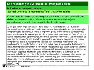 ¿Por qué es tan importante aprender a cooperar y a colaborar? La educación tradicional en las sociedades occidentales desarrolladas ha valorado durante mucho tiempo el logro del individuo frente al logro del grupo. Se estimula la competitividad entre los alumnos. Si hay un “primero de la clase” tiene que haber un “último”: es una lógica de ganadores y perdedores, una selva dentro de la escuela. Los resultados de este tipo de educación son limitados, porque los alumnos no adquieren una buena competencia social. Los problemas sociales son complejos y requieren una colaboración de los afectados –que somos todos- para solucionarlos. En los últimos años, las empresas empiezan a demandar trabajadores que sepan cooperar y formar equipos, se esfuerzan por conseguir entornos de trabajo eficaces pero no rígidos, se introducen aspectos informales para mejorar la motivación, la cohesión de los equipos: actividades de ocio, entorno de trabajo amable, modos de relacionarse, etc. Es necesario tener conocimientos, pero además hay que saber comunicarlos y desarrollar grupos inteligentes, que maximicen los recursos y destrezas de cada trabajador, para dar la mejor solución posible a los problemas. (Marina y Bernabeu, 2007, p. 77).  La enseñanza y la evaluación del trabajo en equipo La “estructura de la recompensa” y el trabajo en equipo Que el resto de miembros de un equipo aprendan o no este contenido,  no debe ser determinante  a la hora de evaluar este contenido (esta competencia) a un miembro en particular de este equipo. b) Evaluar el trabajo en equipo www.uvic.cat 