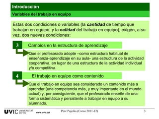 Introducción Estas dos condiciones o variables (la  cantidad  de tiempo que trabajan en equipo, y la  calidad  del trabajo en equipo), exigen, a su vez, dos nuevas condiciones:  Variables del trabajo en equipo www.uvic.cat Que el profesorado adopte –como estructura habitual de enseñanza-aprendizaje en su aula- una estructura de la actividad cooperativa, en lugar de una estructura de la actividad individual y/o competitiva. Cambios en la estructura de aprendizaje 3 Que el trabajo en equipo sea considerado un contenido más a aprender (una competencia más, y muy importante en el mundo actual) y, por consiguiente, que el profesorado enseñe de una forma sistemática y persistente a trabajar en equipo a su alumnado. El trabajo en equipo como contenido 4 