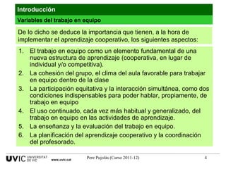 De lo dicho se deduce la importancia que tienen, a la hora de implementar el aprendizaje cooperativo, los siguientes aspectos: El trabajo en equipo como un elemento fundamental de una nueva estructura de aprendizaje (cooperativa, en lugar de individual y/o competitiva). La cohesión del grupo, el clima del aula favorable para trabajar en equipo dentro de la clase La participación equitativa y la interacción simultánea, como dos condiciones indispensables para poder hablar, propiamente, de trabajo en equipo El uso continuado, cada vez más habitual y generalizado, del trabajo en equipo en las actividades de aprendizaje. La enseñanza y la evaluación del trabajo en equipo. La planificación del aprendizaje cooperativo y la coordinación del profesorado. Introducción Variables del trabajo en equipo www.uvic.cat 
