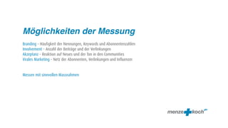 Möglichkeiten der Messung
Branding – Häufigkeit der Nennungen, Keywords und Abonnentenzahlen
Involvement – Anzahl der Beiträge und der Verlinkungen
Akzeptanz – Reaktion auf Neues und der Ton in den Communities
Virales Marketing – Netz der Abonnenten, Verlinkungen und Influenzer


Messen mit sinnvollen Massnahmen
 