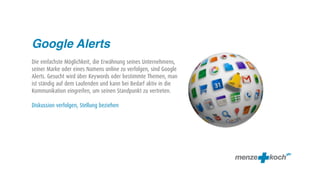 Google Alerts
Die einfachste Möglichkeit, die Erwähnung seines Unternehmens,
seiner Marke oder eines Namens online zu verfolgen, sind Google
Alerts. Gesucht wird über Keywords oder bestimmte Themen, man
ist ständig auf dem Laufenden und kann bei Bedarf aktiv in die
Kommunikation eingreifen, um seinen Standpunkt zu vertreten.

Diskussion verfolgen, Stellung beziehen
 