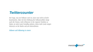 Twittercounter
Die Frage, was ein Follower wert ist, kann man nicht so leicht
beantworten. Aber mit der Erhöhung der Followerzahlen steigt
auch die Chance, mehr Influenzer in der eigenen Timeline zu
haben. Je mehr Leute freiwillig zuhören, desto mehr Leute zeigen
Interesse an der Marke und am Unternehmen.

Follower und Followings in einem
 