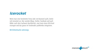 Icerocket
Wenn man eine bestimmte Firma oder ein Keyword sucht, bietet
sich Icerocket an. Hier werden Blogs, Twitter, Facebook und auch
Bilder nach dem Suchwort durchforstet, man kann einen RSS-Feed
erzeugen und das ganze im Feedreader problemlos integrieren.

Mit Echtzeitsuche unterwegs
 