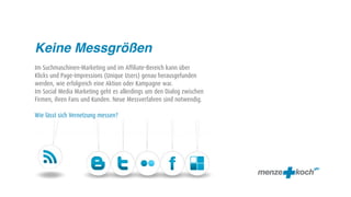 Keine Messgrößen
Im Suchmaschinen-Marketing und im Affiliate-Bereich kann über
Klicks und Page-Impressions (Unique Users) genau herausgefunden
werden, wie erfolgreich eine Aktion oder Kampagne war.
Im Social Media Marketing geht es allerdings um den Dialog zwischen
Firmen, ihren Fans und Kunden. Neue Messverfahren sind notwendig.

Wie lässt sich Vernetzung messen?
 