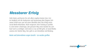 Messbarer Erfolg
Viele Daten und Kurven für sich allein ergeben keinen Sinn. Erst
im Vergleich mit der Konkurrenz und Auswertung über längere Zeit-
räume erhält man zum Teil einen Überblick über den Erfolg seiner
Social Media-Aktivitäten. Nicht vergessen: Kein Tracking ist perfekt.
Es wird immer schwieriger, den genauen Weg eines Kunden bis zum
Kauf nach zu verfolgen. Und wenn es nur um ROI geht, ist Social Media
sowieso der falsche Weg. Hier geht es um Interaktion und Bindung.

Marke und Unternehmen zeigen Gesicht – sie werden greifbar
 