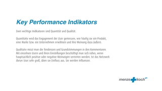 Key Performance Indikators
Zwei wichtige Indikatoren sind Quantität und Qualität.

Quantitativ wird das Engagement der User gemessen, wie häufig sie ein Produkt,
eine Marke bzw. ein Unternehmen erwähnen und ihre Meinung dazu äußern.

Qualitativ misst man die Tendenzen und Grundstimmungen in den Kommentaren.
Mit einzelnen Usern und ihren Einstellungen beschäftigt man sich näher, wenn
hauptsächlich positive oder negative Meinungen vertreten werden. Ist das Netzwerk
dieser User sehr groß, üben sie Einfluss aus. Sie werden Influenzer.
 