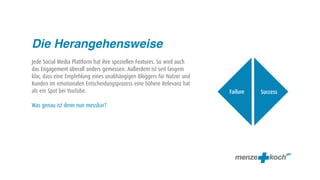 Die Herangehensweise
Jede Social Media Plattform hat ihre speziellen Features. So wird auch
das Engagement überall anders gemessen. Außerdem ist seit langem
klar, dass eine Empfehlung eines unabhängigen Bloggers für Nutzer und
Kunden im emotionalen Entscheidungsprozess eine höhere Relevanz hat
als ein Spot bei YouTube.                                                Failure   Success

Was genau ist denn nun messbar?
 