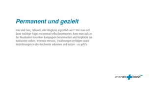 Permanent und gezielt
Was sind Fans, Follower oder Blogleser eigentlich wert? Hat man sich
diese wichtige Frage erst einmal selbst beantwortet, kann man sich an
die Messbarkeit einzelner Kampagnen heranmachen und Vergleiche zur
Konkurrenz ziehen. Interesse messen, Erwähnungen verfolgen sowie
Veränderungen in der Reichweite erkennen und nutzen – so geht‘s.
 