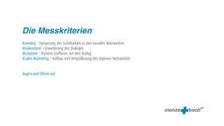 Die Messkriterien
Branding – Steigerung der Sichtbarkeit in den sozialen Netzwerken
Involvement – Erweiterung des Dialoges
Akzeptanz – Positive Einflüsse auf den Dialog
Virales Marketing – Aufbau und Vergrößerung des eigenen Netzwerkes


Augen und Ohren auf
 