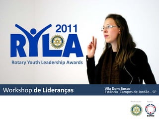Ryla - Rotary Youth Leadership Awards



       Prêmio de
       Liderança
       Juvenil
       promovida
       pelo Rotary
       Club São
       Paulo


  Rotary Youth Leadership Awards



                                             Vila Dom Bosco
Workshop de Lideranças                       Estância Campos de Jordão - SP

                                                            Realização:   Apoio:
 