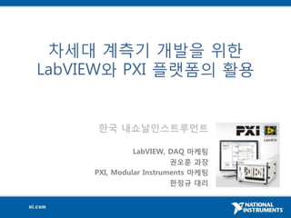 차세대 계측기 개발을 위핚
LabVIEW와 PXI 플랫폼의 활용


     한국 내쇼날인스트루먼트

               LabVIEW, DAQ 마케팅
                         권오훈 과장
     PXI, Modular Instruments 마케팅
                         한정규 대리
 