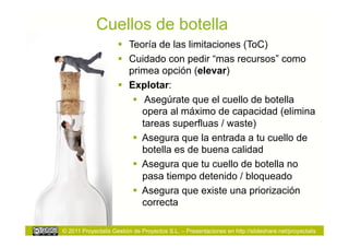 Cuellos de botella
                       Teoría de las limitaciones (ToC)
                       Cuidado con pedir “mas recursos” como
                        primea opción (elevar)
                       Explotar:
                           Asegúrate que el cuello de botella
                            opera al máximo de capacidad (elimina
                            tareas superfluas / waste)
                           Asegura que la entrada a tu cuello de
                            botella es de buena calidad
                           Asegura que tu cuello de botella no
                            pasa tiempo detenido / bloqueado
                           Asegura que existe una priorización
                            correcta

© 2011 Proyectalis Gestión de Proyectos S.L. – Presentaciones en http://slideshare.net/proyectalis
 