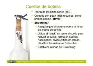 Cuellos de botella
                       Teoría de las limitaciones (ToC)
                       Cuidado con pedir “mas recursos” como
                        primea opción (elevar)
                       Subordinar:
                           Asegura que el sistema opera al ritmo
                            del cuello de botella
                           Utiliza el “slack” en torno al cuello para
                            reducir el cuello: forma en nuevas
                            habilidades, divide el tipo de tareas,
                            identifica las rutinarias / sencillas…
                           Establece rutinas de “Swarming”




© 2011 Proyectalis Gestión de Proyectos S.L. – Presentaciones en http://slideshare.net/proyectalis
 