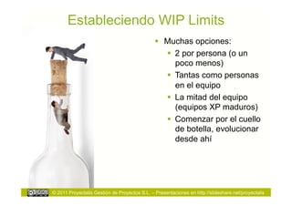 Estableciendo WIP Limits
                                                 Muchas opciones:
                                                    2 por persona (o un
                                                     poco menos)
                                                    Tantas como personas
                                                     en el equipo
                                                    La mitad del equipo
                                                     (equipos XP maduros)
                                                    Comenzar por el cuello
                                                     de botella, evolucionar
                                                     desde ahí




© 2011 Proyectalis Gestión de Proyectos S.L. – Presentaciones en http://slideshare.net/proyectalis
 